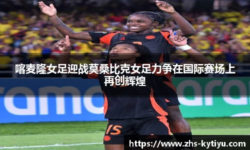 喀麦隆女足迎战莫桑比克女足力争在国际赛场上再创辉煌